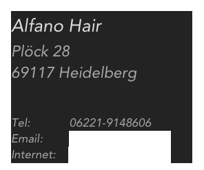 Alfano Hair
Plöck 28 
69117 Heidelberg


Tel:            06221-9148606
Email:        info@alfano-hair.de
Internet:    www.alfano-hair.de